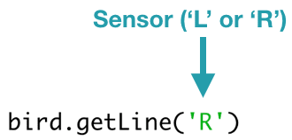 bird.getLine('R') 
The getLine() function takes one parameter that must be either 'L' or 'R' to indicate the left or right line sensor.