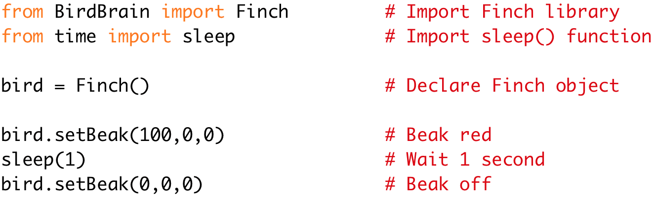 from BirdBrain import Finch # Import Finch library 
from time import sleep # Import sleep() function 
bird = Finch() # Declare Finch object 
bird.setBeak(100,0,0) # Beak red 
sleep(1) # Wait 1 second 
bird.setBeak(0,0,0) # Beak off