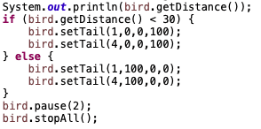 System.out.println(bird.getDistance());
if (bird.getDistance() < 30) {
bird.setTail(1,0,0,100);
bird.setTail(4,0,0,100);
} else {
bird.setTail(1,100,0,0);
bird.setTail(4,100,0,0);
}
bird.pause(2);
bird.stopAll();